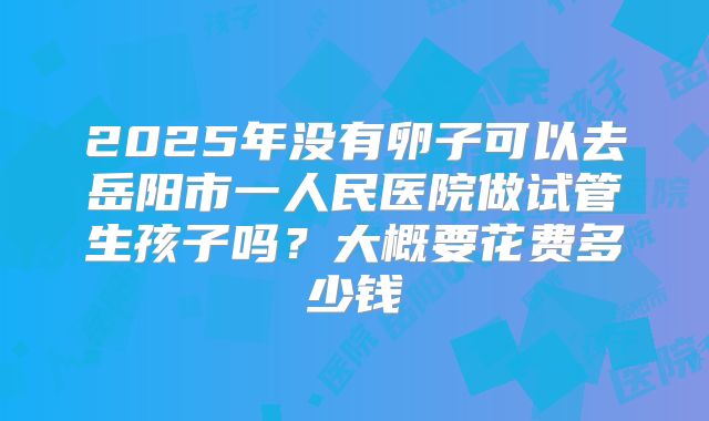 2025年没有卵子可以去岳阳市一人民医院做试管生孩子吗?大概要花费多少钱