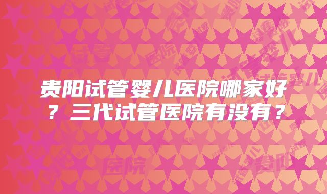 贵阳试管婴儿医院哪家好？三代试管医院有没有？