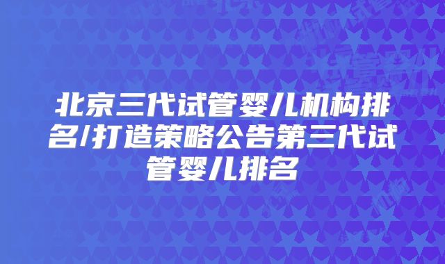 北京三代试管婴儿机构排名/打造策略公告第三代试管婴儿排名