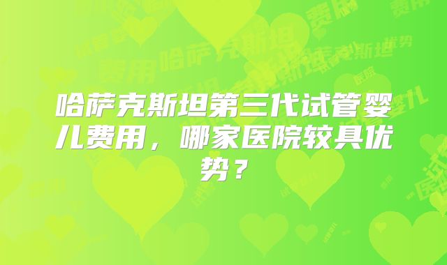 哈萨克斯坦第三代试管婴儿费用，哪家医院较具优势？