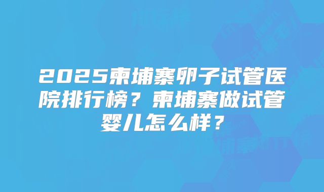 2025柬埔寨卵子试管医院排行榜？柬埔寨做试管婴儿怎么样？