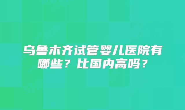 乌鲁木齐试管婴儿医院有哪些？比国内高吗？
