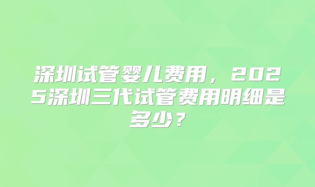 深圳试管婴儿费用，2025深圳三代试管费用明细是多少？
