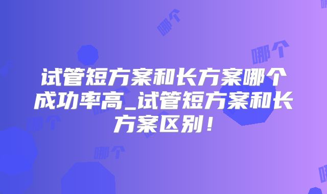 试管短方案和长方案哪个成功率高_试管短方案和长方案区别！