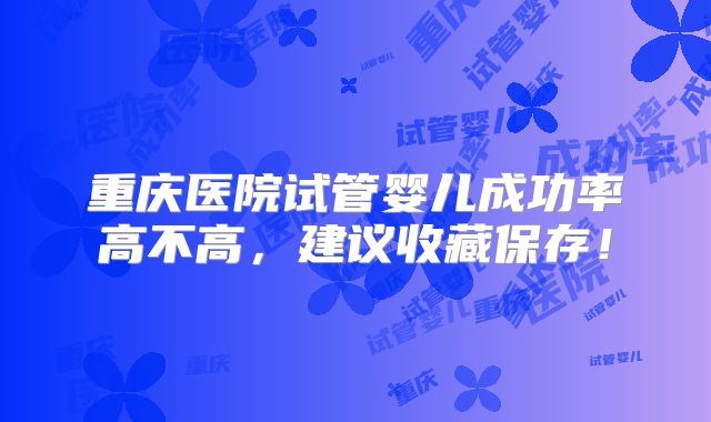 重庆医院试管婴儿成功率高不高,建议收藏保存!