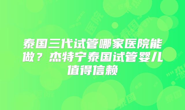 泰国三代试管哪家医院能做？杰特宁泰国试管婴儿值得信赖