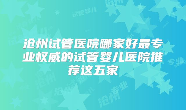 沧州试管医院哪家好最专业权威的试管婴儿医院推荐这五家