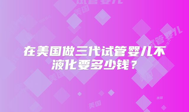 在美国做三代试管婴儿不液化要多少钱？