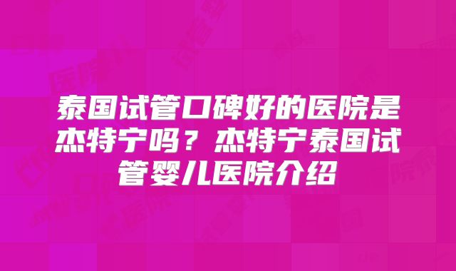 泰国试管口碑好的医院是杰特宁吗？杰特宁泰国试管婴儿医院介绍
