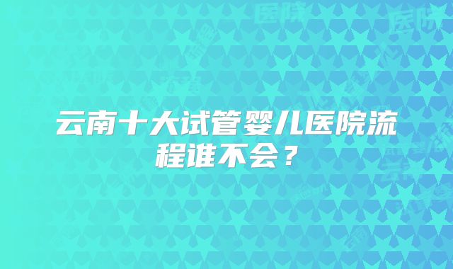 云南十大试管婴儿医院流程谁不会？