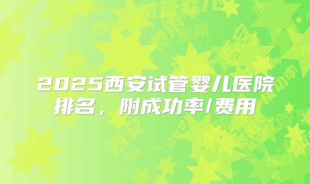 2025西安试管婴儿医院排名，附成功率/费用