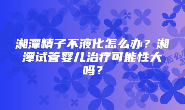湘潭精子不液化怎么办？湘潭试管婴儿治疗可能性大吗？