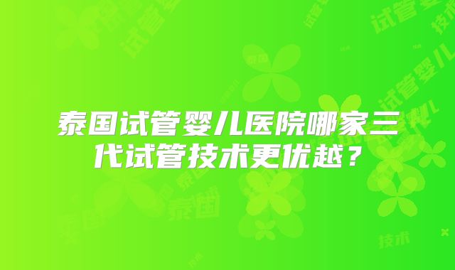 泰国试管婴儿医院哪家三代试管技术更优越?