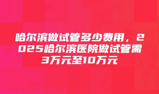 哈尔滨做试管多少费用，2025哈尔滨医院做试管需3万元至10万元
