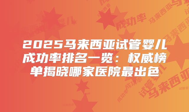 2025马来西亚试管婴儿成功率排名一览：权威榜单揭晓哪家医院最出色