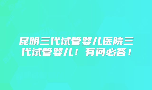 昆明三代试管婴儿医院三代试管婴儿！有问必答！