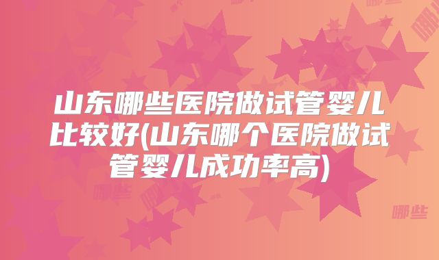 山东哪些医院做试管婴儿比较好(山东哪个医院做试管婴儿成功率高)