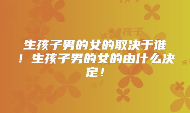 生孩子男的女的取决于谁！生孩子男的女的由什么决定！