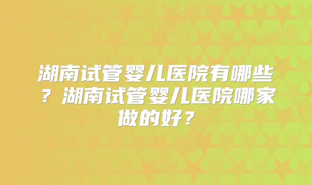 湖南试管婴儿医院有哪些？湖南试管婴儿医院哪家做的好？