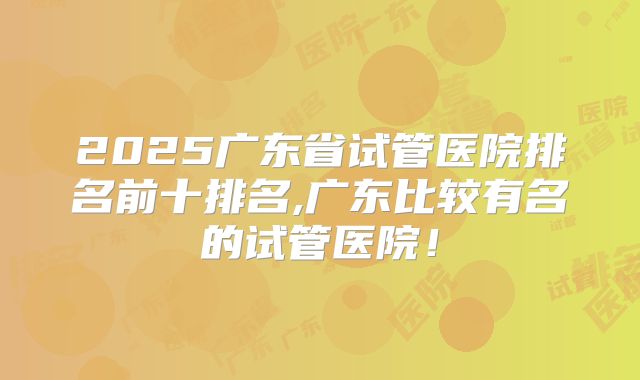 2025广东省试管医院排名前十排名,广东比较有名的试管医院！