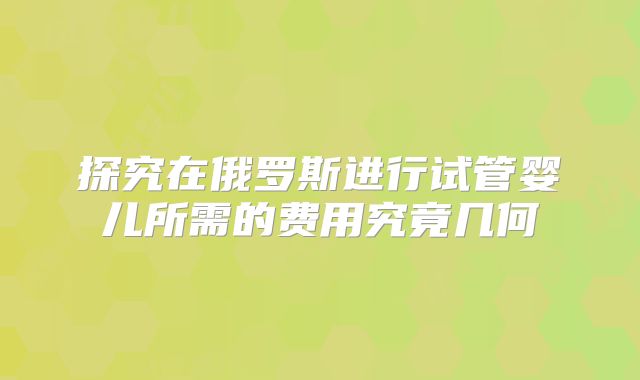 探究在俄罗斯进行试管婴儿所需的费用究竟几何