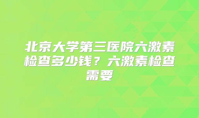 北京大学第三医院六激素检查多少钱？六激素检查需要