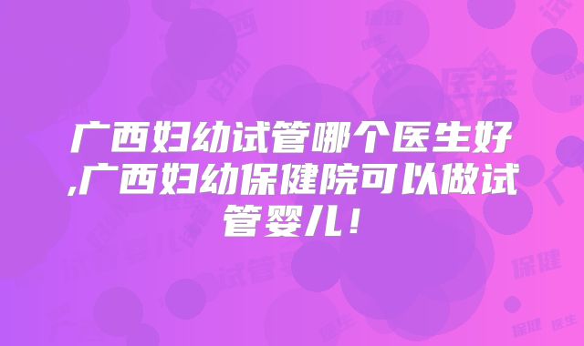 广西妇幼试管哪个医生好,广西妇幼保健院可以做试管婴儿！