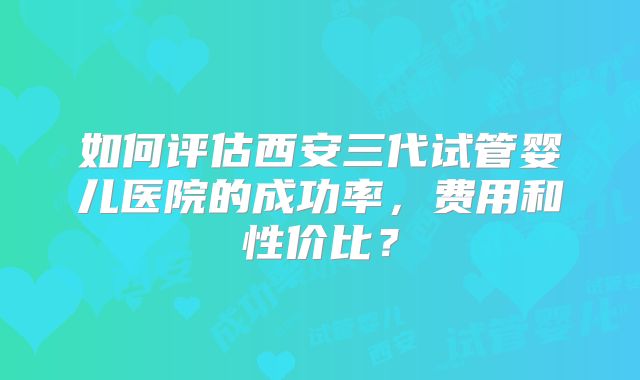 如何评估西安三代试管婴儿医院的成功率，费用和性价比？