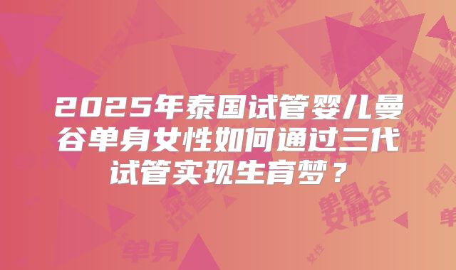2025年泰国试管婴儿曼谷单身女性如何通过三代试管实现生育梦？