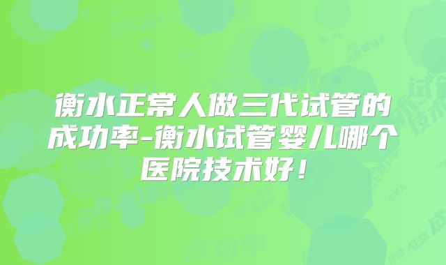 衡水正常人做三代试管的成功率-衡水试管婴儿哪个医院技术好!