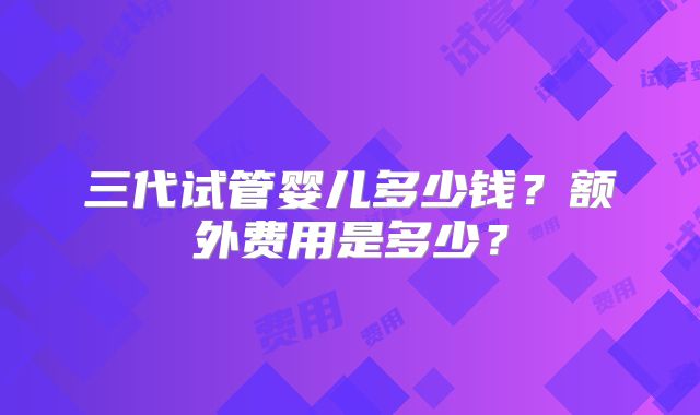 三代试管婴儿多少钱?额外费用是多少?