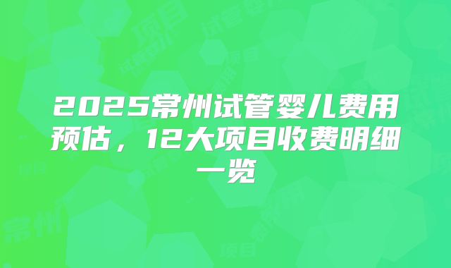 2025常州试管婴儿费用预估，12大项目收费明细一览