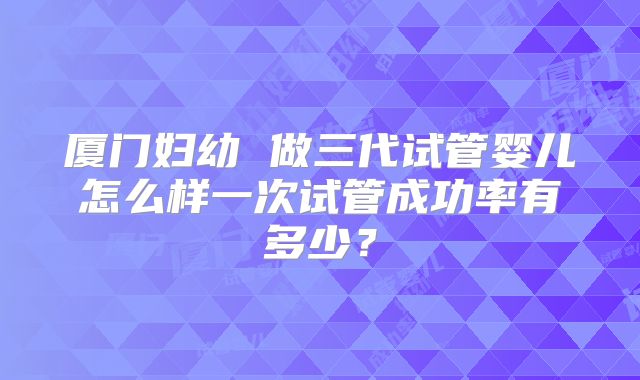 厦门妇幼 做三代试管婴儿怎么样一次试管成功率有多少？