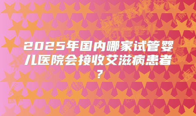 2025年国内哪家试管婴儿医院会接收艾滋病患者？
