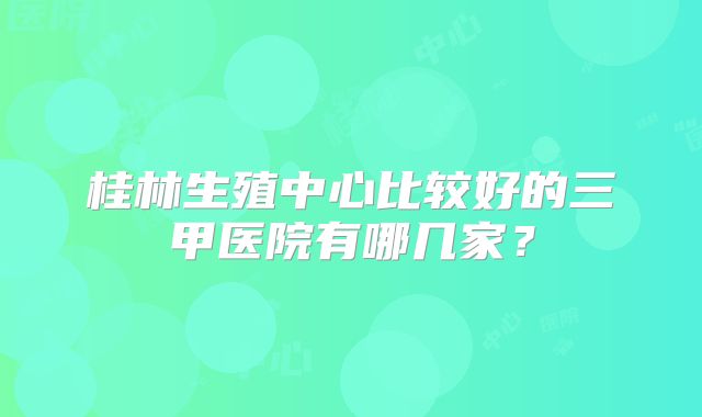 桂林生殖中心比较好的三甲医院有哪几家？