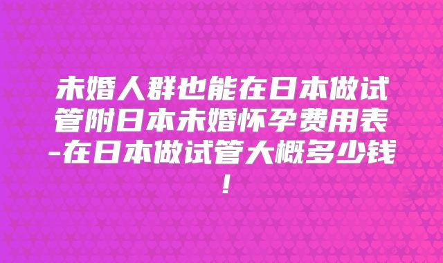 未婚人群也能在日本做试管附日本未婚怀孕费用表-在日本做试管大概多少钱！