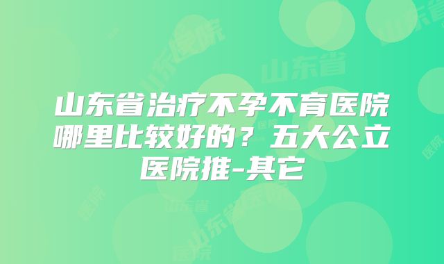 山东省治疗不孕不育医院哪里比较好的？五大公立医院推-其它