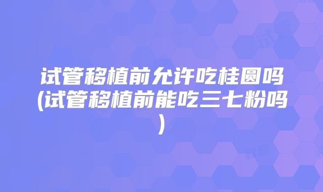 试管移植前允许吃桂圆吗(试管移植前能吃三七粉吗)