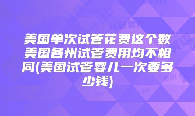 美国单次试管花费这个数美国各州试管费用均不相同(美国试管婴儿一次要多少钱)