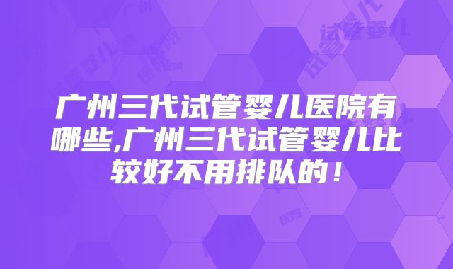 广州三代试管婴儿医院有哪些,广州三代试管婴儿比较好不用排队的！