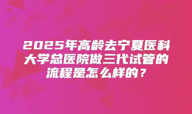 2025年高龄去宁夏医科大学总医院做三代试管的流程是怎么样的?