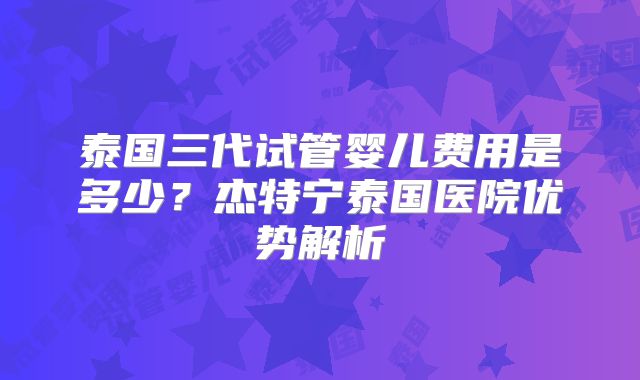 泰国三代试管婴儿费用是多少？杰特宁泰国医院优势解析