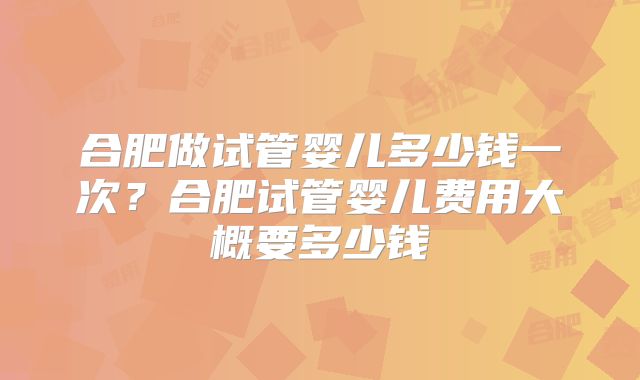 合肥做试管婴儿多少钱一次?合肥试管婴儿费用大概要多少钱