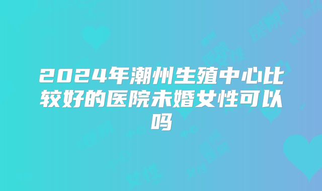 2024年潮州生殖中心比较好的医院未婚女性可以吗