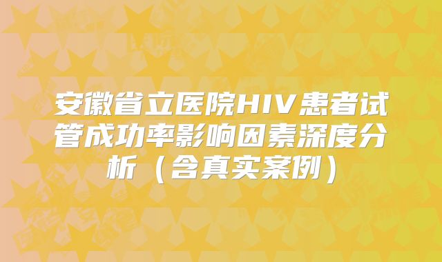 安徽省立医院HIV患者试管成功率影响因素深度分析（含真实案例）