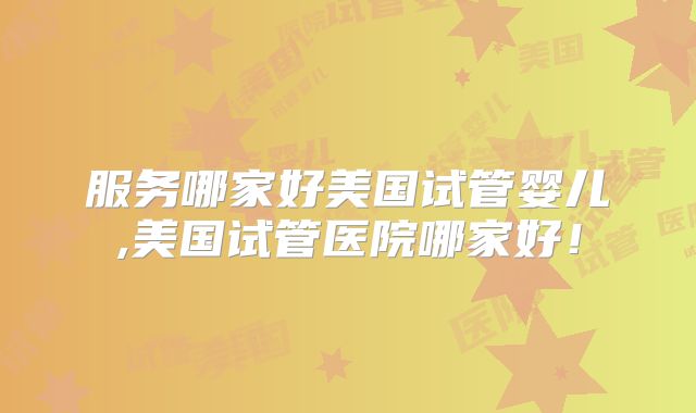 服务哪家好美国试管婴儿,美国试管医院哪家好！