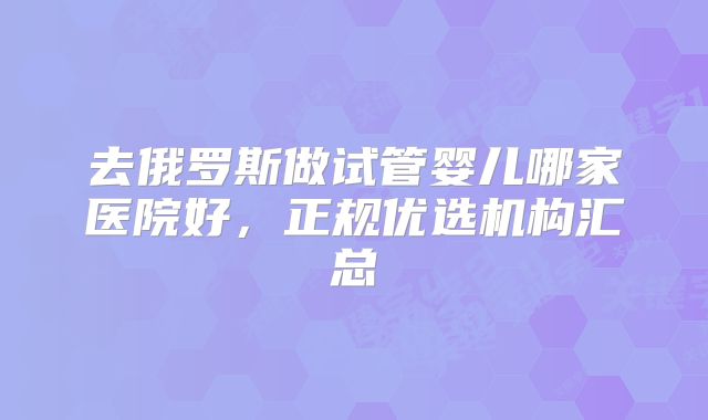 去俄罗斯做试管婴儿哪家医院好,正规优选机构汇总