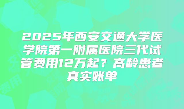 2025年西安交通大学医学院第一附属医院三代试管费用12万起？高龄患者真实账单