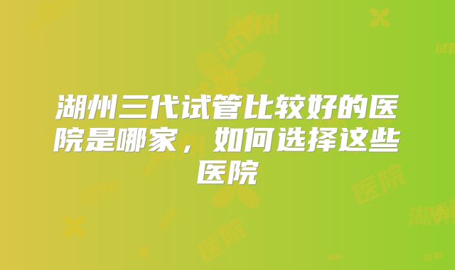 湖州三代试管比较好的医院是哪家，如何选择这些医院