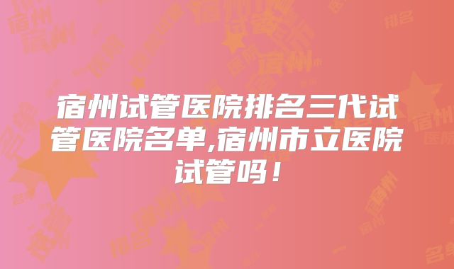 宿州试管医院排名三代试管医院名单,宿州市立医院试管吗！